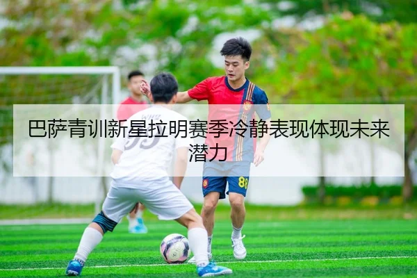 巴萨青训新星拉明赛季冷静表现体现未来潜力